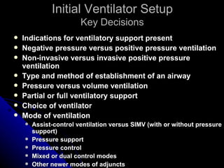 Initial Ventilator Setup
                        Key Decisions
   Indications for ventilatory support present
   Negative pressure versus positive pressure ventilation
   Non-invasive versus invasive positive pressure
    ventilation
   Type and method of establishment of an airway
   Pressure versus volume ventilation
   Partial or full ventilatory support
   Choice of ventilator
   Mode of ventilation
       Assist-control ventilation versus SIMV (with or without pressure
        support)
       Pressure support
       Pressure control
       Mixed or dual control modes
       Other newer modes of adjuncts
 