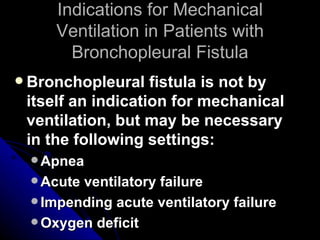 Indications for Mechanical
     Ventilation in Patients with
       Bronchopleural Fistula
 Bronchopleural   fistula is not by
 itself an indication for mechanical
 ventilation, but may be necessary
 in the following settings:
  Apnea
  Acuteventilatory failure
  Impending acute ventilatory failure
  Oxygen deficit
 