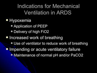 Indications for Mechanical
             Ventilation in ARDS
   Hypoxemia
     Application of PEEP
     Delivery of high FiO2

   Increased work of breathing
       Use of ventilator to reduce work of breathing
   Impending or acute ventilatory failure
       Maintenance of normal pH and/or PaCO2
 
