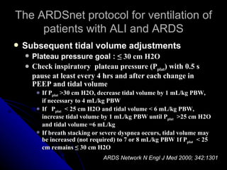 The ARDSnet protocol for ventilation of
     patients with ALI and ARDS
   Subsequent tidal volume adjustments
       Plateau pressure goal : ≤ 30 cm H2O
       Check inspiratory plateau pressure (Pplat) with 0.5 s
        pause at least every 4 hrs and after each change in
        PEEP and tidal volume
            If Pplat >30 cm H2O, decrease tidal volume by 1 mL/kg PBW,
             if necessary to 4 mL/kg PBW
            If Pplat < 25 cm H2O and tidal volume < 6 mL/kg PBW,
             increase tidal volume by 1 mL/kg PBW until Pplat >25 cm H2O
             and tidal volume =6 mL/kg
            If breath stacking or severe dyspnea occurs, tidal volume may
             be increased (not required) to 7 or 8 mL/kg PBW 1f Pplat < 25
             cm remains ≤ 30 cm H2O
                                   ARDS Network N Engl J Med 2000; 342:1301
 