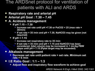 The ARDSnet protocol for ventilation of
     patients with ALI and ARDS
   Respiratory rate and arterial pH
   Arterial pH Goal : 7.30 – 7.45
   A. Acidosis management
       If pH 7.15 – 7.30
            Increase set rate until pH >7.30 or PaCO2 < 25 (max rate =
             35/min)
            If set rate = 35 /min and pH < 7.30, NaHCO3 may be given (not
             required)
       If pH < 7.15
            Increase set respiratory rate to 35 /min
            If set rate = 35 /min and pH < 7.15 and NaHCO3 has been
             considered, tidal volume may be increased in 1 mL/kg PBW
             steps until pH > 7.15 (Pplat target may be exceeded)
   Alkalosis management
       Decrease set rate until patient rate > set rate. Minimum set
        rate = 6 /min
   I:E Ratio Goal : 1:1 – 1:3
       Adjust flow and inspiratory flow waveform to achieve goal
                                      ARDS Network N Engl J Med 2000; 342:1301
 