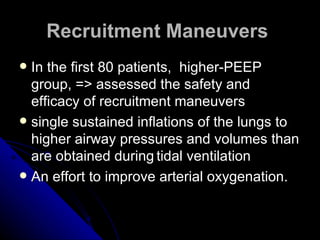 Recruitment Maneuvers
 In the first 80 patients, higher-PEEP
  group, => assessed the safety and
  efficacy of recruitment maneuvers
 single sustained inflations of the lungs to
  higher airway pressures and volumes than
  are obtained during tidal ventilation
 An effort to improve arterial oxygenation.
 