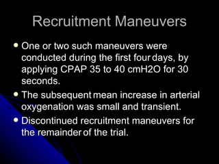 Recruitment Maneuvers
 One or two such maneuvers were
  conducted during the first four days, by
  applying CPAP 35 to 40 cmH2O for 30
  seconds.
 The subsequent mean increase in arterial
  oxygenation was small and transient.
 Discontinued recruitment maneuvers for
  the remainder of the trial.
 