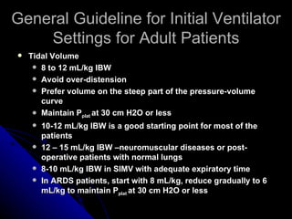 General Guideline for Initial Ventilator
    Settings for Adult Patients
   Tidal Volume
      8 to 12 mL/kg IBW
      Avoid over-distension
      Prefer volume on the steep part of the pressure-volume
       curve
      Maintain Pplat at 30 cm H2O or less

       10-12 mL/kg IBW is a good starting point for most of the
        patients
       12 – 15 mL/kg IBW –neuromuscular diseases or post-
        operative patients with normal lungs
       8-10 mL/kg IBW in SIMV with adequate expiratory time
       In ARDS patients, start with 8 mL/kg, reduce gradually to 6
        mL/kg to maintain Pplat at 30 cm H2O or less
 
