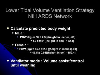 Lower Tidal Volume Ventilation Strategy
         NIH ARDS Network

   Calculate predicted body weight
       Male :
            PBW (kg) = 50 ± 2.3 [(height in inches)-60]
                   = 50 ± 0.91[(height in cm) –152.4]
       Female :
            PBW (kg) = 45.5 ± 2.3 [(height in inches)-60]
                   = 45.5 ± 0.91[(height in cm) –152.4]

   Ventilator mode : Volume assist/control
    until weaning
 