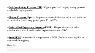 oPeak Inspiratory Pressure (PIP): Highest proximal (upper) airway pressure
reached during inspiration.
oPlateau Pressure (Pplat): the pressure on small airways and alveoli at the end
of inspiration (inspiratory pause; goal<30 cmH2O).
oPositive End Expiratory Pressure (PEEP): The positive pressure that
remains in the alveoli at the end of expiration to restore FRC.
oAuto-PEEP Unintentional intrapulmonary PEEP (Positive pressure) due to
unwanted air trapping.
Chang, 2014
 