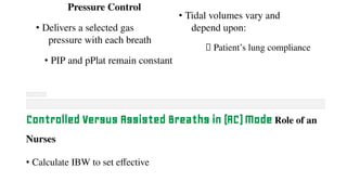 Pressure Control
• Delivers a selected gas
pressure with each breath
• PIP and pPlat remain constant
• Tidal volumes vary and
depend upon:
⮚ Patient’s lung compliance
Controlled Versus Assisted Breaths in (AC) Mode Role of an
Nurses
• Calculate IBW to set effective
 