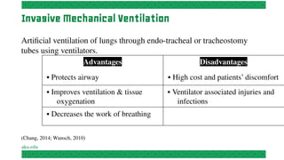 Invasive Mechanical Ventilation
Artificial ventilation of lungs through endo-tracheal or tracheostomy
tubes using ventilators.
Advantages
▪ Protects airway
Disadvantages
▪ High cost and patients’ discomfort
▪ Improves ventilation & tissue
oxygenation
▪ Ventilator associated injuries and
infections
▪ Decreases the work of breathing
(Chang, 2014; Wunsch, 2010)
 