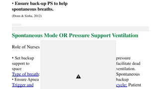 • Ensure back-up PS to help
spontaneous breaths.
(Donn & Sinha, 2012)
Spontaneous Mode OR Pressure Support Ventilation
Role of Nurses
• Set backup pressure
support to facilitate dead
space ventilation.
Type of breath: Spontaneous
• Ensure Apnea backup
Trigger and cycle: Patient
 