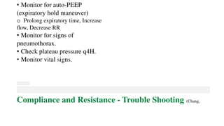 • Monitor for auto-PEEP
(expiratory hold maneuver)
o Prolong expiratory time, Increase
flow, Decrease RR
• Monitor for signs of
pneumothorax.
• Check plateau pressure q4H.
• Monitor vital signs.
Compliance and Resistance - Trouble Shooting (Chang,
 