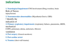 Indications
1. Neurological Impairment CNS Involvement (Drug overdose, brain
Role of Nurses
injury/lesion)
2. Neuromuscular abnormalities (Myasthenia Gravis, GBS)
• Identify the
indication of
3. Primary respiratory impairments (respiratory failures, pneumonia, ARDS,
mechanical
COPD, pulmonary edema, atelectasis, fibrosis)
ventilation
4. Post surgery (General anesthesia)
5. Post cardiac arrest
6. Trauma (chest wall trauma)
 