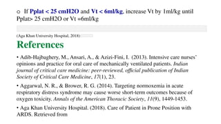 o If Pplat < 25 cmH2O and Vt < 6ml/kg, increase Vt by 1ml/kg until
Pplat> 25 cmH2O or Vt =6ml/kg
(Aga Khan University Hospital, 2018)
References
• Adib-Hajbaghery, M., Ansari, A., & Azizi-Fini, I. (2013). Intensive care nurses’
opinions and practice for oral care of mechanically ventilated patients. Indian
journal of critical care medicine: peer-reviewed, official publication of Indian
Society of Critical Care Medicine, 17(1), 23.
• Aggarwal, N. R., & Brower, R. G. (2014). Targeting normoxemia in acute
respiratory distress syndrome may cause worse short-term outcomes because of
oxygen toxicity. Annals of the American Thoracic Society, 11(9), 1449-1453.
• Aga Khan University Hospital. (2018). Care of Patient in Prone Position with
ARDS. Retrieved from
 
