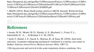 https://betaportal.aku.edu/qps/Key%20Documents/Policies,%20Procedures,%20Pro
tocols,%20Clinical%20Practice%20Guideline/05%20Care%20of%20Patient%20in
%20Prone%20Position%20with%20ARDS.pdf
• AKUH. (2014). Brain Death testing criteria at AKUH, Karachi. Retrieved from
https://betaportal.aku.edu/qps/Key%20Documents/Policies,%20Procedures,%20Pro
tocols,%20Clinical%20Practice%20Guideline/Brain%20Death%20Policy.pdf
References
• Amato, M. B., Meade, M. O., Slutsky, A. S., Brochard, L., Costa, E. L.,
Schoenfeld, D. A., ... & Richard, J. C. M. (2015).
• Ayub, F., Haider, I. Z., Saeed, S., Murtaza, B., & Tariq, M. (2018). short-term
outcomes in patients undergoing mechanical ventilation in a tertiary care centre in
Sialkot. Pakistan Armed Forces Medical Journal, 68(4), 1007-12.
• Driving pressure and survival in the acute respiratory distress syndrome. New
 