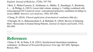 England Journal of Medicine, 372(8), 747-755.
• Bein, T., Weber-Carstens, S., Goldmann, A., Müller, T., Staudinger, T., Brederlau,
J., ... & Philipp, A. (2013). Lower tidal volume strategy (≈ 3 ml/kg) combined with
extracorporeal CO 2 removal versus ‘conventional’protective ventilation (6 ml/kg) in
severe ARDS. Intensive care medicine, 39(5), 847-856.
• Chang, D. (2014). Clinical application of mechanical ventilation (4th ed.).
• Cheraghi, M. A., Bahramnezhad, F., & Mehrdad, N. (2018). Review of Ordering
Don’t Resuscitate in Iranian Dying Patients. Journal of religion and health, 57(3),
951-959.
References
• Donn, S. M., & Sinha, S. K. (2012). Synchronized intermittent mandatory
ventilation. In Manual of Neonatal Respiratory Care (pp. 267-269). Springer,
Boston, MA.
 