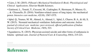 • Cairo, J. M. (2015). Pilbeam's Mechanical Ventilation-E-Book: Physiological and
Clinical Applications. Elsevier Health Sciences.
• Gattinoni, L., Tonetti, T., Cressoni, M., Cadringher, P., Herrmann, P., Moerer, O.,
... & Chiumello, D. (2016). Ventilator-related causes of lung injury: the mechanical
power. Intensive care medicine, 42(10), 1567-1575.
• Iqbal, Q., Younus, M. M., Ahmed, A., Ahmad, I., Iqbal, J., Charoo, B. A., & Ali, S.
W. (2015). Neonatal mechanical ventilation: Indications and outcome. Indian
journal of critical care medicine: peer-reviewed, official publication of Indian
Society of Critical Care Medicine, 19(9), 523.
• Isgandarova, N. (2015). Physician-assisted suicide and other forms of euthanasia in
Islamic spiritual care. Journal of Pastoral Care & Counseling, 69(4), 215-221.
References
 