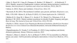 • Jaber, S., Petrof, B. J., Jung, B., Chanques, G., Berthet, J. P., Rabuel, C., ... & Similowski, T.
(2011). Rapidly progressive diaphragmatic weakness and injury during mechanical ventilation in
humans. American journal of respiratory and critical care medicine, 183(3), 364-371.
• Jubran, A. (2012). Nurses and ventilators. Critical Care, 16(1), 115.
• Kacmarek, R. M. (2011). The mechanical ventilator: past, present, and future. Respiratory care,
56(8), 1170-1180. • Kimm, G., & Doyle, P. (2012). U.S. Patent Application No. 13/036,825.
• Mellott, K. G., Grap, M. J., Munro, C. L., Sessler, C. N., Wetzel, P. A., Nilsestuen, J. O., &
Ketchum, J. M. (2014). Patient ventilator asynchrony in critically ill adults: frequency and types.
Heart & Lung: The Journal of Acute and Critical Care, 43(3), 231-243.
• Nayfeh, A. (2014). Advance Care Planning for Mechanical Ventilation: Health Care Providers'
Perspectives on Cross-Cultural Care (Doctoral dissertation, Université d'Ottawa/University of
Ottawa).
• Papandrinopoulou, D., Tzouda, V., & Tsoukalas, G. (2012). Lung compliance and chronic
obstructive pulmonary disease. Pulmonary medicine, 2012.
• Ratnani, I., Khan, S., Ashraf, S., Ali, S., & Masud, F. (2019). 332: Icu mortalities in a Pakistan
tertiary care center: Call for preventive and logistic interventions. Critical Care Medicine, 47(1),
147.
 