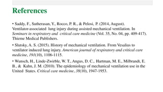 References
• Saddy, F., Sutherasan, Y., Rocco, P. R., & Pelosi, P. (2014, August).
Ventilator-associated lung injury during assisted mechanical ventilation. In
Seminars in respiratory and critical care medicine (Vol. 35, No. 04, pp. 409-417).
Thieme Medical Publishers.
• Slutsky, A. S. (2015). History of mechanical ventilation. From Vesalius to
ventilator induced lung injury. American journal of respiratory and critical care
medicine, 191(10), 1106-1115.
• Wunsch, H., Linde-Zwirble, W. T., Angus, D. C., Hartman, M. E., Milbrandt, E.
B., & Kahn, J. M. (2010). The epidemiology of mechanical ventilation use in the
United States. Critical care medicine, 38(10), 1947-1953.
 