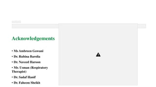 Acknowledgements
• Ms Ambreen Gowani
• Dr. Rubina Barolia
• Dr. Naveed Haroon
• Mr. Usman (Respiratory
Therapist)
• Dr. Sadaf Hanif
• Dr. Faheem Sheikh
 