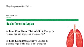 Negative-pressure Ventilation
(Kacmarek, 2011)
Basic Terminologies
o Lung Compliance (Distensibility): Change in
volume per unit change in pressure. V/ P
o Lung Elastance (Elasticity): Change in
pressure required to elicit a unit change in
 