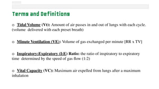 Terms and Definitions
o Tidal Volume (Vt): Amount of air passes in and out of lungs with each cycle.
(volume delivered with each preset breath)
o Minute Ventilation (VE): Volume of gas exchanged per minute [RR x TV]
o Inspiratory:Expiratory (I:E) Ratio: the ratio of inspiratory to expiratory
time determined by the speed of gas flow (1:2)
o Vital Capacity (VC): Maximum air expelled from lungs after a maximum
inhalation
 