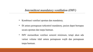 Intermittent mandatory ventilation (IMV)
• Kombinasi ventilasi spontan dan mandatory.
• Di antara pernapasan terkontrol mandatory, pasien dapat bernapas
secara spontan dan tanpa bantuan.
• IMV memastikan ventilasi semenit minimum, tetapi akan ada
variasi volume tidal antara pernapasan wajib dan pernapasan
tanpa bantuan.
 
