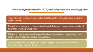 Pressure-support ventilation (PSV)/assisted spontaneous breathing (ASB)
Nafas bantuan tekanan yang telah ditetapkan ditrigger oleh upaya inspirasi
pasien sendiri.
Tingkat tekanan preset menentukan tingkat dukungan pernapasan dan dapat
dikurangi selama penyapihan.
Tidak ada pernapasan wajib yang diberikan, dan ventilasi bergantung pada
pasien yang melakukan upaya pernapasan.
Tdak ada ventilasi cadangan jika pasien menjadi apnu, kecuali mode ini
dikombinasikan dengan SIMV.
 