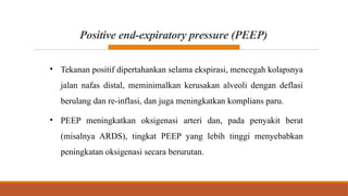 Positive end-expiratory pressure (PEEP)
• Tekanan positif dipertahankan selama ekspirasi, mencegah kolapsnya
jalan nafas distal, meminimalkan kerusakan alveoli dengan deflasi
berulang dan re-inflasi, dan juga meningkatkan komplians paru.
• PEEP meningkatkan oksigenasi arteri dan, pada penyakit berat
(misalnya ARDS), tingkat PEEP yang lebih tinggi menyebabkan
peningkatan oksigenasi secara berurutan.
 