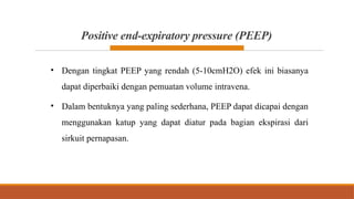 Positive end-expiratory pressure (PEEP)
• Dengan tingkat PEEP yang rendah (5-10cmH2O) efek ini biasanya
dapat diperbaiki dengan pemuatan volume intravena.
• Dalam bentuknya yang paling sederhana, PEEP dapat dicapai dengan
menggunakan katup yang dapat diatur pada bagian ekspirasi dari
sirkuit pernapasan.
 