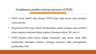 Continuous positive airway pressure (CPAP)
• CPAP secara efektif sama dengan PEEP tetapi pada pasien yang bernapas
secara spontan.
• Pengiriman CPAP yang efektif membutuhkan sumber oksigen yang melebihi
aliran inspirasi maksimal dalam inspirasi (biasanya sekitar 30L.min-1).
• CPAP berguna untuk pasien dengan oksigenasi yang buruk, tetapi tidak
memberikan dukungan ventilasi, sehingga umumnya tidak meningkatkan
pembersihan CO2.
 