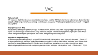 VAC
Volume tidal
VT biasanya dipilih berdasarkan berat badan ideal atau prediksi (PBW), bukan berat sebenarnya. Dalam kondisi
seperti ARDS yang memerlukan strategi perlindungan paru-paru, VT ditetapkan pada kisaran rendah 4 hingga 8
mL/kg PBW.
Laju pernapasan (RR)
RR biasanya ditetapkan pada 12 hingga 16 napas/menit, dan RR yang lebih tinggi (hingga 35 napas/menit)
dipilih untuk mencapai ventilasi menit yang memadai, seperti selama strategi perlindungan paru pada ARDS
untuk menghindari hiperkapnia parah atau untuk mengimbangi asidosis parah.
Laju aliran inspirasi (IFR)
IFR biasanya ditetapkan pada 40 hingga 60 L/menit untuk menargetkan rasio inspirasi: ekspirasi 1:2 atau 1:3.
IFR yang lebih tinggi biasanya direkomendasikan (hingga 90 L/menit) pada kasus obstruksi jalan napas distal
yang parah seperti eksaserbasi PPOK akut atau eksaserbasi asma berat yang akan memberikan waktu
ekspirasi yang lebih lama untuk mengosongkan paru-paru sehingga menargetkan rasio I:E lebih dari 1 :3.[10]
 