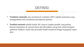 DEFINISI
• Ventilator mekanik atau mechanical ventilator (MV) adalah instrumen yang
menggantikan atau membantu pernapasan spontan.
• Ventilasi mekanis adalah teknik life-support jangka pendek yang paling
banyak digunakan di seluruh dunia dan diterapkan setiap hari untuk beragam
spektrum indikasi, mulai dari prosedur bedah terjadwal hingga kegagalan organ
akut
 
