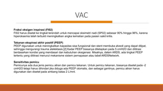 VAC
Fraksi oksigen inspirasi (FI02)
FI02 harus disetel ke tingkat terendah untuk mencapai oksimetri nadi (SP02) sebesar 90% hingga 96%, karena
hiperoksemia telah terbukti meningkatkan angka kematian pada pasien sakit kritis.
Tekanan ekspirasi akhir positif (PEEP)
PEEP digunakan untuk meningkatkan kapasitas sisa fungsional dan stent membuka alveoli yang dapat dilipat,
sehingga mengurangi trauma atelektasis.[2] Kadar PEEP biasanya ditetapkan pada 5 cmH2O dan dititrasi
berdasarkan kondisi yang mendasari dan kebutuhan oksigenasi. Misalnya, dalam ARDS, ada tingkat PEEP
tertentu yang dititrasi menurut mekanisme sistem pernapasan atau tabel ARDSNetwork.
Sensitivitas pemicu
Pemicunya ada dua jenis pemicu aliran dan pemicu tekanan. Untuk pemicu tekanan, biasanya disetel pada -2
cmH2O tetapi harus dihindari jika diduga ada PEEP otomatis, dan sebagai gantinya, pemicu aliran harus
digunakan dan disetel pada ambang batas 2 L/mnt.
 