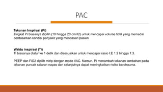 PAC
Tekanan Inspirasi (Pi)
Tingkat Pi biasanya dipilih (10 hingga 20 cmH2) untuk mencapai volume tidal yang memadai
berdasarkan kondisi penyakit yang mendasari pasien
Waktu inspirasi (Ti)
Ti biasanya diatur ke 1 detik dan disesuaikan untuk mencapai rasio I:E 1:2 hingga 1:3.
PEEP dan FiO2 dipilih mirip dengan mode VAC. Namun, Pi menambah tekanan tambahan pada
tekanan puncak saluran napas dan selanjutnya dapat meningkatkan risiko barotrauma.
 