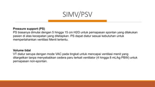 SIMV/PSV
Pressure support (PS)
PS biasanya dimulai dengan 5 hingga 15 cm H2O untuk pernapasan spontan yang dilakukan
pasien di atas kecepatan yang ditetapkan. PS dapat diatur sesuai kebutuhan untuk
mempertahankan ventilasi Menit tertentu.
Volume tidal
VT diatur serupa dengan mode VAC pada tingkat untuk mencapai ventilasi menit yang
ditargetkan tanpa menyebabkan cedera paru terkait ventilator (4 hingga 8 mL/kg PBW) untuk
pernapasan non-spontan.
 