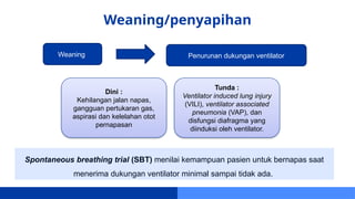 Weaning/penyapihan
Spontaneous breathing trial (SBT) menilai kemampuan pasien untuk bernapas saat
menerima dukungan ventilator minimal sampai tidak ada.
Weaning Penurunan dukungan ventilator
Dini :
Kehilangan jalan napas,
gangguan pertukaran gas,
aspirasi dan kelelahan otot
pernapasan
Tunda :
Ventilator induced lung injury
(VILI), ventilator associated
pneumonia (VAP), dan
disfungsi diafragma yang
diinduksi oleh ventilator.
 