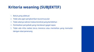 Kriteria weaning (SUBJEKTIF)
1. Batuk yang adekuat
2. Tidak ada agen penghambat neuromuscular
3. Tidak adanya sekresi trakea-bronkial yang berlebihan
4. Pembalikan penyebab yang mendasari gagal napas
5. Tidak ada infus sedasi terus menerus atau mentalitas yang memadai
dengan obat penenang
 