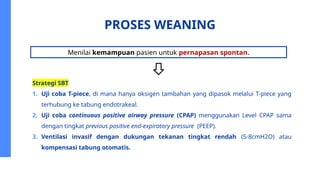 PROSES WEANING
Strategi SBT
1. Uji coba T-piece, di mana hanya oksigen tambahan yang dipasok melalui T-piece yang
terhubung ke tabung endotrakeal.
2. Uji coba continuous positive airway pressure (CPAP) menggunakan Level CPAP sama
dengan tingkat previous positive end-expiratory pressure (PEEP).
3. Ventilasi invasif dengan dukungan tekanan tingkat rendah (5-8cmH2O) atau
kompensasi tabung otomatis.
Menilai kemampuan pasien untuk pernapasan spontan.
 