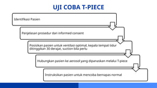 UJI COBA T-PIECE
Identifikasi Pasien
Penjelasan prosedur dan informed consent
Posisikan pasien untuk ventilasi optimal, kepala tempat tidur
ditinggikan 30 derajat, suction bila perlu
Hubungkan pasien ke aerosol yang dipanaskan melalui T-piece
Instruksikan pasien untuk mencoba bernapas normal
 