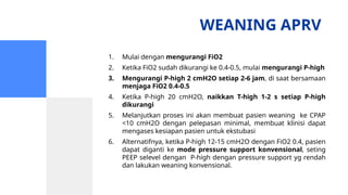 WEANING APRV
1. Mulai dengan mengurangi FiO2
2. Ketika FiO2 sudah dikurangi ke 0.4-0.5, mulai mengurangi P-high
3. Mengurangi P-high 2 cmH2O setiap 2-6 jam, di saat bersamaan
menjaga FiO2 0.4-0.5
4. Ketika P-high 20 cmH2O, naikkan T-high 1-2 s setiap P-high
dikurangi
5. Melanjutkan proses ini akan membuat pasien weaning ke CPAP
<10 cmH2O dengan pelepasan minimal, membuat klinisi dapat
mengases kesiapan pasien untuk ekstubasi
6. Alternatifnya, ketika P-high 12-15 cmH2O dengan FiO2 0.4, pasien
dapat diganti ke mode pressure support konvensional, seting
PEEP selevel dengan P-high dengan pressure support yg rendah
dan lakukan weaning konvensional.
 