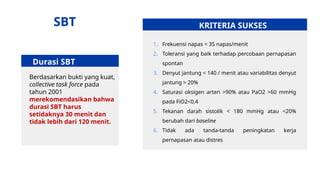 Durasi SBT
Berdasarkan bukti yang kuat,
collective task force pada
tahun 2001
merekomendasikan bahwa
durasi SBT harus
setidaknya 30 menit dan
tidak lebih dari 120 menit.
KRITERIA SUKSES
1. Frekuensi napas < 35 napas/menit
2. Toleransi yang baik terhadap percobaan pernapasan
spontan
3. Denyut jantung < 140 / menit atau variabilitas denyut
jantung > 20%
4. Saturasi oksigen arteri >90% atau PaO2 >60 mmHg
pada FiO2<0,4
5. Tekanan darah sistolik < 180 mmHg atau <20%
berubah dari baseline
6. Tidak ada tanda-tanda peningkatan kerja
pernapasan atau distres
SBT
 