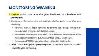 MONITORING WEANING
1. Evaluasi pasien untuk tanda dan gejala intoleransi, serta kelelahan otot
pernapasan.
2. Jika tanda-tanda intoleransi terjadi, segera kembalikan pasien ke ventilasi yang
didukung.
• Frekuensi evaluasi dapat bervariasi tergantung pada berapa lama pasien
menggunakan ventilator dan stabilitas pasien.
• Pendekatan multidisiplin dianjurkan. Ketidakstabilan hemodinamik harus
menghasilkan kembalinya dukungan ventilasi sampai pasien stabil.
• Pemantauan ETCO2 terus menerus harus dilakukan jika tersedia.
3. Amati tanda atau gejala nyeri pada pasien. Jika terdapat rasa sakit, laporkan
ke praktisi yang berwenang.
 