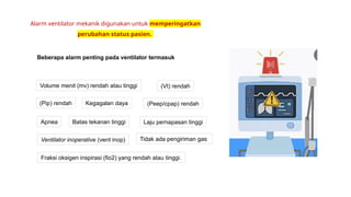 Beberapa alarm penting pada ventilator termasuk
Alarm ventilator mekanik digunakan untuk memperingatkan
perubahan status pasien.
Ventilator inoperative (vent inop)
Kegagalan daya
Tidak ada pengiriman gas
(Pip) rendah
(Vt) rendah
Volume menit (mv) rendah atau tinggi
(Peep/cpap) rendah
Apnea Laju pernapasan tinggi
Batas tekanan tinggi
Fraksi oksigen inspirasi (fio2) yang rendah atau tinggi.
 