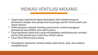 INDIKASI VENTILASI MEKANIS
• Gagal napas hipoksemia dapat disebabkan oleh ketidakmampuan
pertukaran oksigen atau pengiriman ke jaringan perifer karena salah satu
alasan berikut:
 Defek pengisian alveolar (misalnya pneumonia, sindrom gangguan
pernapasan akut (ARDS), atau edema paru)
 Cacat pembuluh darah paru yang menyebabkan ketidaksesuaian ventilasi-
perfusi (VQ) (emboli paru masif atau emboli udara)
 Cacat difusi (fibrosis paru lanjut)
• Peningkatan kebutuhan ventilasi akibat sepsis berat, syok, atau asidosis
metabolik berat
 