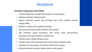 PROSEDUR
Ventilator Inoperative (Vent INOP)
1. Lakukan kebersihan tangan dan kenakan sarung tangan.
2. Jelaskan prosedur kepada pasien.
3. Segera keluarkan pasien dari ventilator dan mulai ventilasi manual
dengan MRB.
4. Matikan ventilator dan nyalakan kembali.
5. Ikuti petunjuk pesan pada ventilator, jika tersedia.
6. Jika ventilator gagal beroperasi, beri tanda untuk pemeriksaan
perawatan dan ganti dengan ventilator lain.
7. Pastikan alarm disetel dengan benar.
8. Pastikan alarm telah diperbaiki dan pasien dalam keadaan stabil.
9. Lepaskan sarung tangan dan lakukan kebersihan tangan.
10.Dokumentasikan prosedur dalam rekam medis pasien.
 