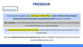 PROSEDUR
Masalah Listrik
Jika penyebab kegagalan daya tidak dapat diidentifikasi, mulai ventilasi manual dengan
kantong resusitasi yang dapat mengembang sendiri dan ganti ventilator.
Kaji ventilator untuk memastikan kabel listriknya dicolokkan ke stop kontak listrik yang terhubung
ke sumber listrik darurat, seperti generator
Jika baterai eksternal atau internal lemah, sambungkan kembali kabel daya ventilator ke stop
kontak listrik.
Jika ada, periksa sekering atau pemutus arus dengan mengganti sekering atau menekan tombol
reset di sebelah pemutus arus
 