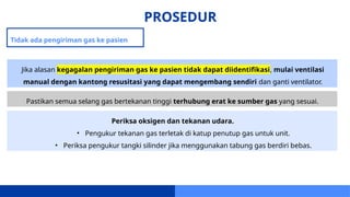 PROSEDUR
Tidak ada pengiriman gas ke pasien
Jika alasan kegagalan pengiriman gas ke pasien tidak dapat diidentifikasi, mulai ventilasi
manual dengan kantong resusitasi yang dapat mengembang sendiri dan ganti ventilator.
Pastikan semua selang gas bertekanan tinggi terhubung erat ke sumber gas yang sesuai.
Periksa oksigen dan tekanan udara.
• Pengukur tekanan gas terletak di katup penutup gas untuk unit.
• Periksa pengukur tangki silinder jika menggunakan tabung gas berdiri bebas.
 