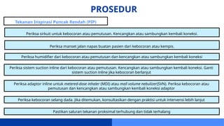 PROSEDUR
Tekanan Inspirasi Puncak Rendah (PIP)
Periksa sirkuit untuk kebocoran atau pemutusan. Kencangkan atau sambungkan kembali koneksi.
Periksa manset jalan napas buatan pasien dari kebocoran atau kempis.
Periksa humidifier dari kebocoran atau pemutusan dan kencangkan atau sambungkan kembali koneksi
Periksa sistem suction inline dari kebocoran atau pemutusan. Kencangkan atau sambungkan kembali koneksi. Ganti
sistem suction inline jika kebocoran berlanjut
Periksa adaptor inline untuk metered-dose inhaler (MDI) atau mall volume nebulizer(SVN). Periksa kebocoran atau
pemutusan dan kencangkan atau sambungkan kembali koneksi adaptor
Periksa kebocoran selang dada. Jika ditemukan, konsultasikan dengan praktisi untuk intervensi lebih lanjut
Pastikan saluran tekanan proksimal terhubung dan tidak terhalang
 