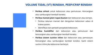 VOLUME TIDAL (VT) RENDAH, PEEP/CPAP RENDAH
• Periksa sirkuit untuk kebocoran atau pemutusan. Kencangkan
atau sambungkan kembali koneksi.
• Periksa manset jalan napas buatan dari kebocoran atau kempis.
• Periksa tekanan manset dan dengarkan kebocoran udara di
trakea pasien.
• Identifikasi dan perbaiki penyebab kebocoran.
• Periksa humidifier dari kebocoran atau pemutusan dan
kencangkan atau sambungkan kembali koneksi.
• Periksa sistem suction inline dari kebocoran atau pemutusan.
Kencangkan atau sambungkan kembali koneksi. Ganti sistem
suction inline jika kebocoran berlanjut.
 