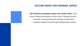VOLUME MENIT (MV) RENDAH, APNEU
• Kaji frekuensi pernapasan pasien dan kondisi klinis untuk
apnea, frekuensi pernapasan rendah, atau VT ekspirasi rendah.
• Jika perlu, hubungi praktisi dan perbaiki masalah klinis.
• Mulailah ventilasi manual dengan MRB jika pasien apnea.
 