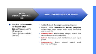 RASIO
INSPIRASI:EKSPIRASI
(I:E)
BATAS TEKANAN TINGGI, RR TINGGI
● Pastikan bahwa waktu
inspirasi diatur
dengan tepat. Alarm
I:E biasanya
menunjukkan rasio I:E
terbalik
• Kaji tanda-tanda distres pernapasan pada pasien
• Cobalah untuk memasukkan kateter penghisap
melalui jalan napas buatan pasien untuk memeriksa
adanya obstruksi
• Bronkospasme: Konsultasikan dengan praktisi dan
pertimbangkan terapi bronkodilator.
• Sekresi: Hisap sekret untuk membersihkan jalan napas
pasien.
• Pneumotoraks: Segera hubungi praktisi untuk
intervensi lebih lanjut.
 